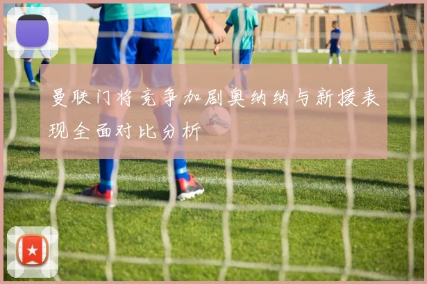 曼联门将竞争加剧奥纳纳与新援表现全面对比分析