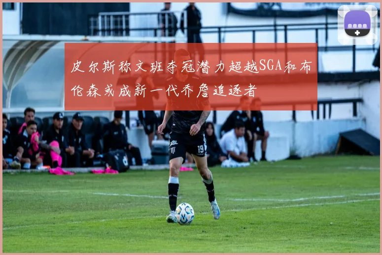 皮尔斯称文班夺冠潜力超越SGA和布伦森或成新一代乔詹追逐者