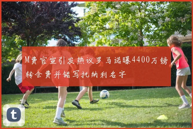 M费官宣引发热议罗马诺曝4400万镑转会费并错写托纳利名字