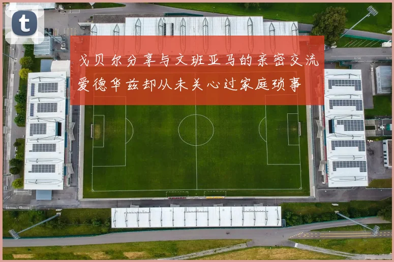 戈贝尔分享与文班亚马的亲密交流爱德华兹却从未关心过家庭琐事