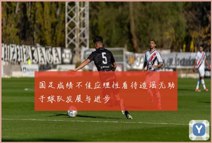 国足成绩不佳应理性看待造谣无助于球队发展与进步