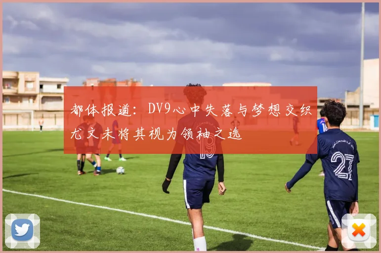 都体报道：DV9心中失落与梦想交织尤文未将其视为领袖之选