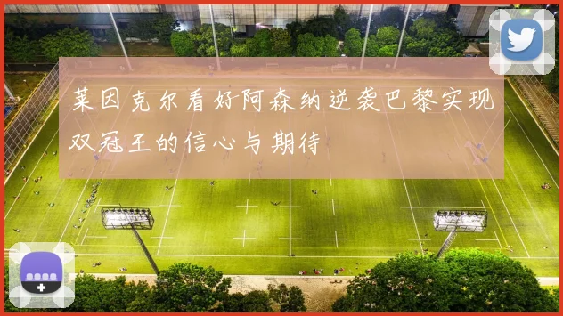 莱因克尔看好阿森纳逆袭巴黎实现双冠王的信心与期待