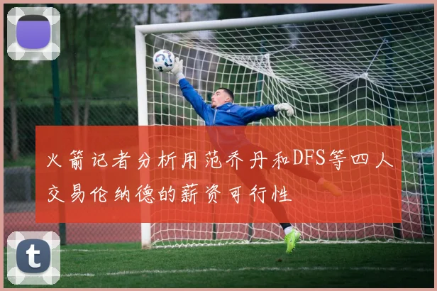 火箭记者分析用范乔丹和DFS等四人交易伦纳德的薪资可行性