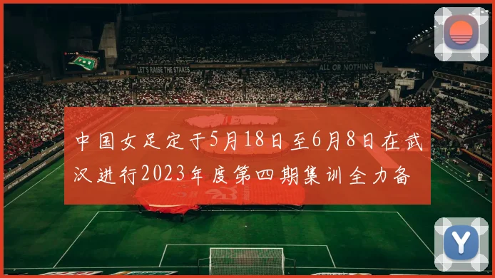 中国女足定于5月18日至6月8日在武汉进行2023年度第四期集训全力备战国际赛事