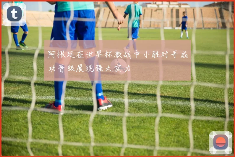 阿根廷在世界杯激战中小胜对手成功晋级展现强大实力
