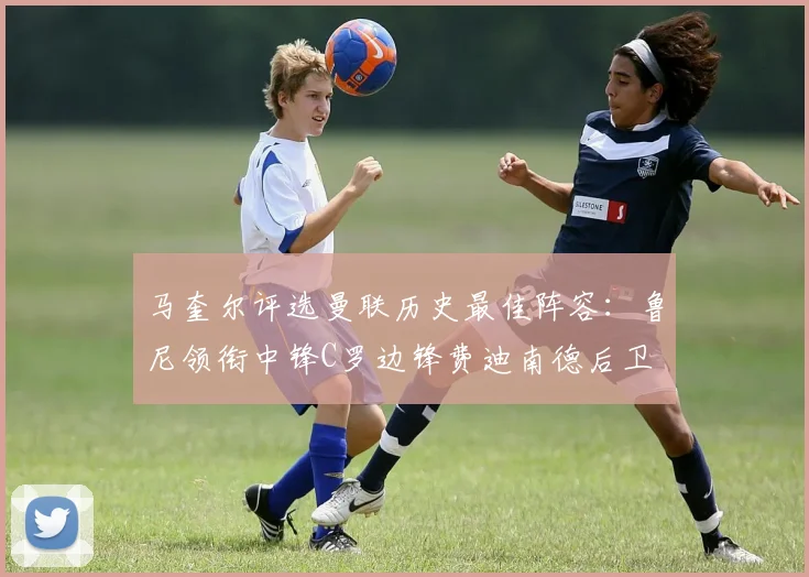 马奎尔评选曼联历史最佳阵容：鲁尼领衔中锋C罗边锋费迪南德后卫