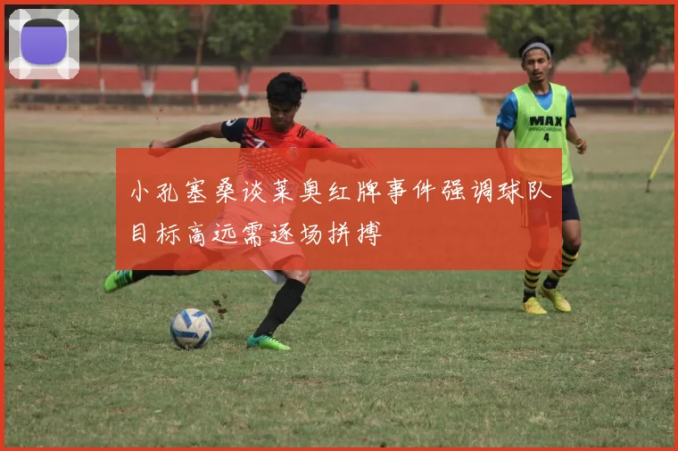 小孔塞桑谈莱奥红牌事件强调球队目标高远需逐场拼搏