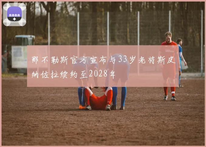 那不勒斯官方宣布与33岁老将斯皮纳佐拉续约至2028年