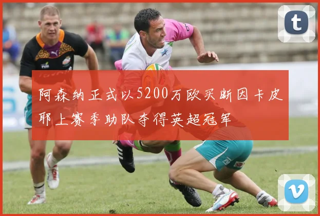 阿森纳正式以5200万欧买断因卡皮耶上赛季助队夺得英超冠军