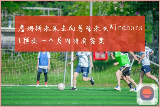 詹姆斯未来去向悬而未决Windhorst预测一个月内将有答案