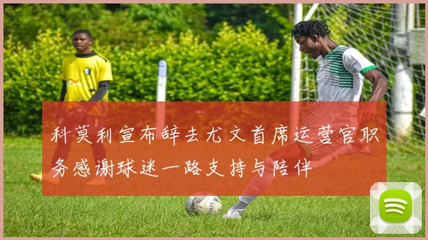 科莫利宣布辞去尤文首席运营官职务感谢球迷一路支持与陪伴