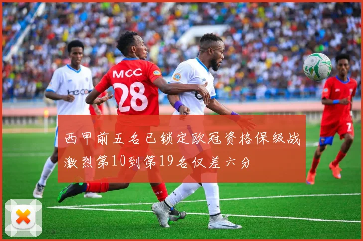 西甲前五名已锁定欧冠资格保级战激烈第10到第19名仅差六分