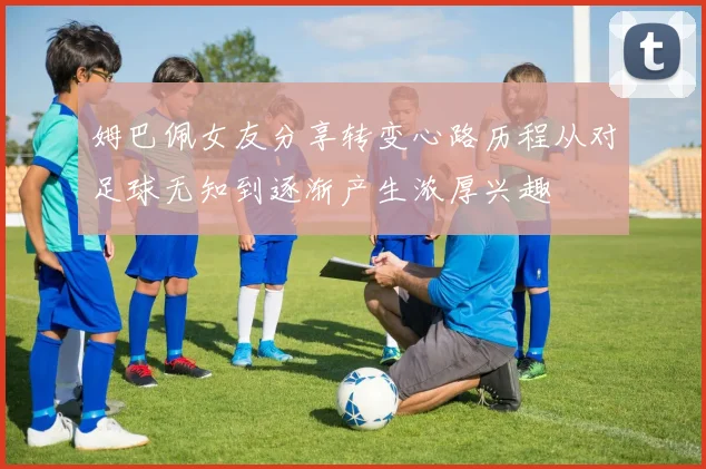 姆巴佩女友分享转变心路历程从对足球无知到逐渐产生浓厚兴趣