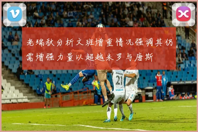 老瑞秋分析文班增重情况强调其仍需增强力量以超越米罗与唐斯