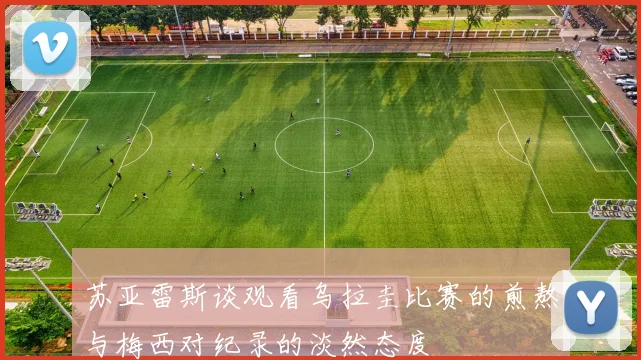 苏亚雷斯谈观看乌拉圭比赛的煎熬与梅西对纪录的淡然态度