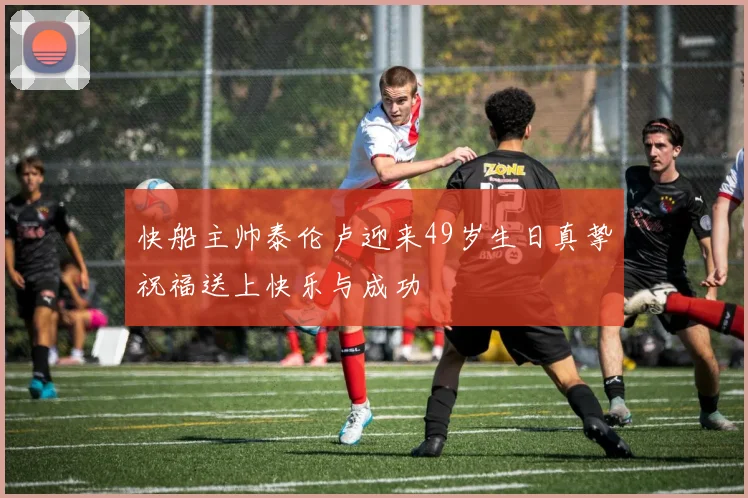 快船主帅泰伦卢迎来49岁生日真挚祝福送上快乐与成功