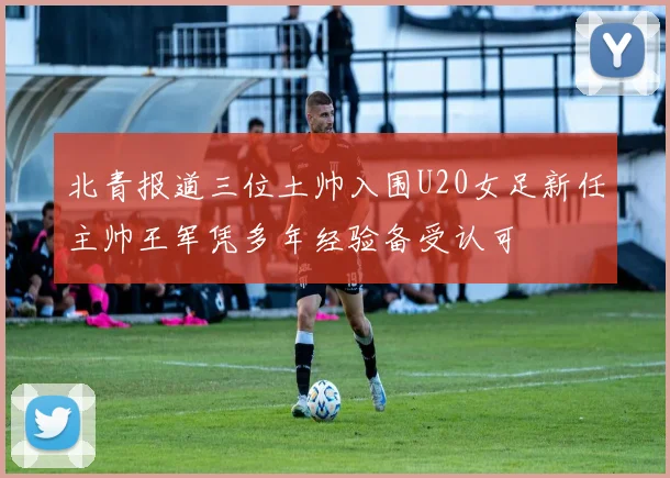 北青报道三位土帅入围U20女足新任主帅王军凭多年经验备受认可