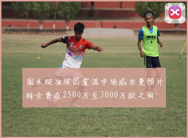 国米瞄准埃因霍温中场威尔曼预计转会费在2500万至3000万欧之间